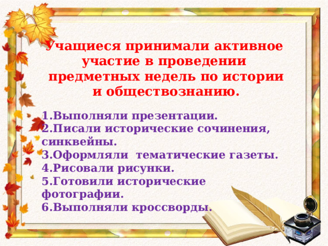 Учащиеся принимали активное участие в проведении  предметных недель по истории  и обществознанию. 1.Выполняли презентации. 2.Писали исторические сочинения, синквейны. 3.Оформляли тематические газеты. 4.Рисовали рисунки. 5.Готовили исторические фотографии. 6.Выполняли кроссворды. 