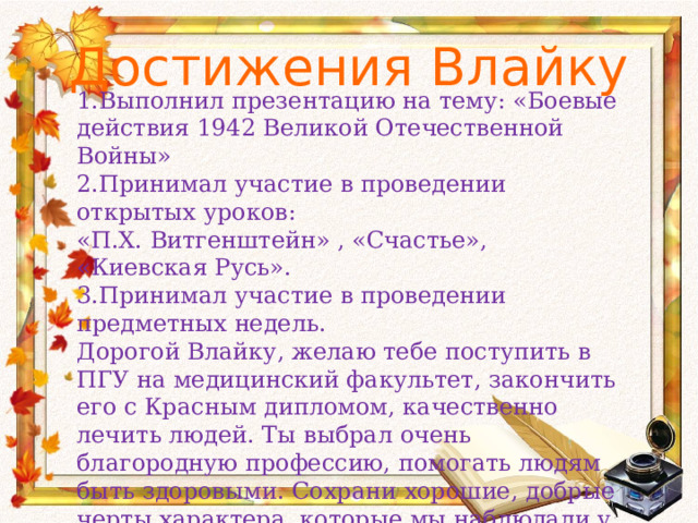Достижения Влайку   1.Выполнил презентацию на тему: «Боевые действия 1942 Великой Отечественной Войны» 2.Принимал участие в проведении открытых уроков: «П.Х. Витгенштейн» , «Счастье», «Киевская Русь». 3.Принимал участие в проведении предметных недель. Дорогой Влайку, желаю тебе поступить в ПГУ на медицинский факультет, закончить его с Красным дипломом, качественно лечить людей. Ты выбрал очень благородную профессию, помогать людям быть здоровыми. Сохрани хорошие, добрые черты характера, которые мы наблюдали у тебя в школе. С Уважением и любовью Ольга Ивановна 23.05.2014. 