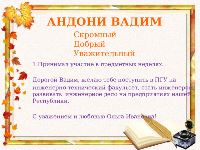 Андони Вадим Скромный Добрый Уважительный 1.Принимал участие в предметных неделях. Дорогой Вадим, желаю тебе поступить в ПГУ на инженерно-технический факультет, стать инженером, развивать инженерное дело на предприятиях нашей Республики. С уважением и любовью Ольга Ивановна! 