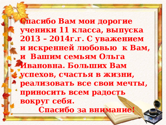Спасибо Вам мои дорогие ученики 11 класса, выпуска 2013 – 2014г.г. С уважением и искренней любовью к Вам, и Вашим семьям Ольга Ивановна. Больших Вам успехов, счастья в жизни, реализовать все свои мечты, приносить всем радость вокруг себя.  Спасибо за внимание! 