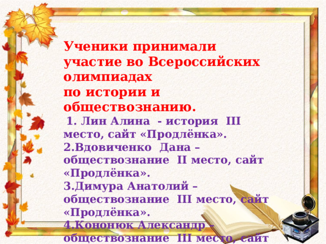 Ученики принимали участие во Всероссийских олимпиадах по истории и обществознанию.  1. Лин Алина - история III место, сайт «Продлёнка». 2.Вдовиченко Дана – обществознание II место, сайт «Продлёнка». 3.Димура Анатолий – обществознание III место, сайт «Продлёнка». 4.Кононюк Александр – обществознание III место, сайт «Продлёнка». 
