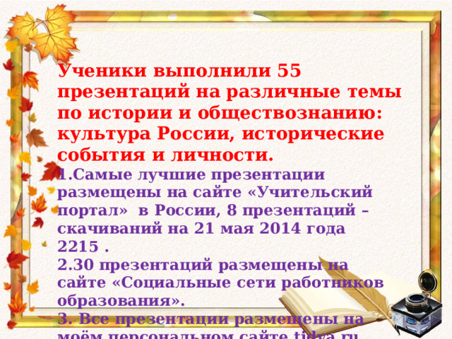Ученики выполнили 55 презентаций на различные темы по истории и обществознанию: культура России, исторические события и личности. 1.Самые лучшие презентации размещены на сайте «Учительский портал» в России, 8 презентаций – скачиваний на 21 мая 2014 года 2215 . 2.30 презентаций размещены на сайте «Социальные сети работников образования». 3. Все презентации размещены на моём персональном сайте tidva.ru  