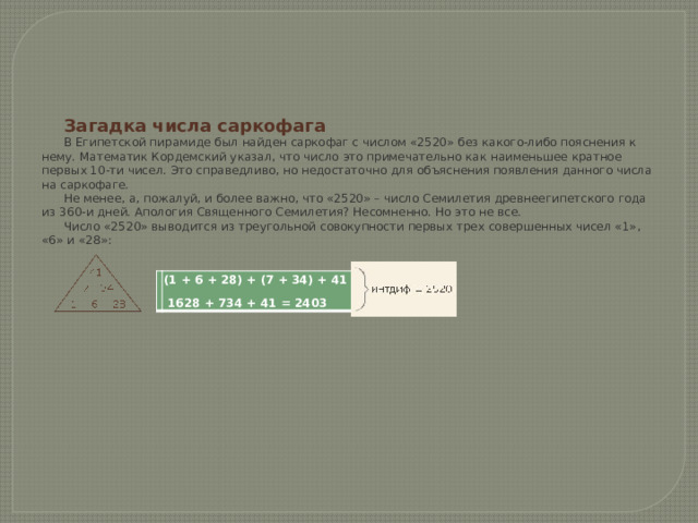     Загадка числа саркофага В Египетской пирамиде был найден саркофаг с числом «2520» без какого-либо пояснения к нему. Математик Кордемский указал, что число это примечательно как наименьшее кратное первых 10-ти чисел. Это справедливо, но недостаточно для объяснения появления данного числа на саркофаге. Не менее, а, пожалуй, и более важно, что «2520» – число Семилетия древнеегипетского года из 360-и дней. Апология Священного Семилетия? Несомненно. Но это не все. Число «2520» выводится из треугольной совокупности первых трех совершенных чисел «1», «6» и «28»:   (1 + 6 + 28) + (7 + 34) + 41 = 117  1628 + 734 + 41 = 2403 