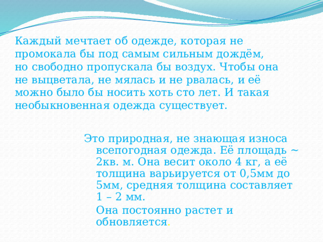 Каждый мечтает об одежде, которая не промокала бы под самым сильным дождём, но свободно пропускала бы воздух. Чтобы она не выцветала, не мялась и не рвалась, и её можно было бы носить хоть сто лет. И такая необыкновенная одежда существует. Это природная, не знающая износа всепогодная одежда. Её площадь ~ 2кв. м. Она весит около 4 кг, а её толщина варьируется от 0,5мм до 5мм, средняя толщина составляет 1 – 2 мм.  Она постоянно растет и обновляется . 