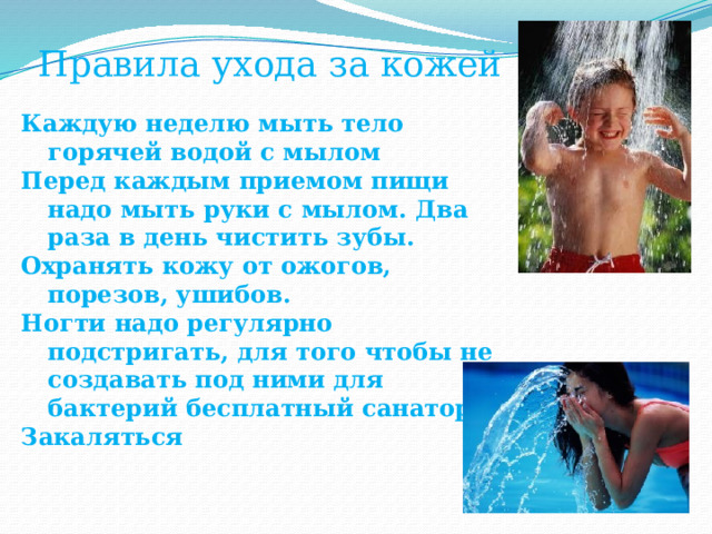Правила ухода за кожей Каждую неделю мыть тело горячей водой с мылом Перед каждым приемом пищи надо мыть руки с мылом. Два раза в день чистить зубы.  Охранять кожу от ожогов, порезов, ушибов. Ногти надо регулярно подстригать, для того чтобы не создавать под ними для бактерий бесплатный санаторий. Закаляться 