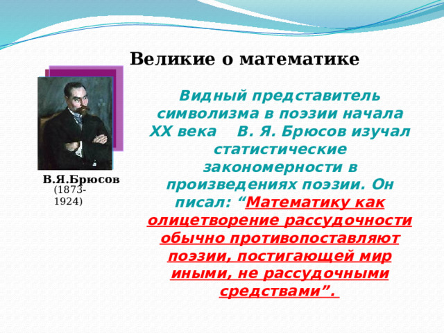 Великие о математике  Видный представитель символизма в поэзии начала ХХ века В. Я. Брюсов изучал статистические закономерности в произведениях поэзии. Он писал: “ Математику как олицетворение рассудочности обычно противопоставляют поэзии, постигающей мир иными, не рассудочными средствами”.  В.Я.Брюсов (1873-1924) 