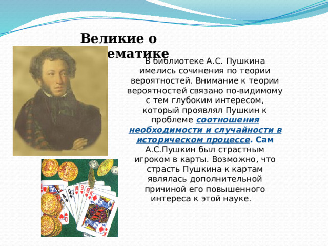Великие о математике В библиотеке А.С. Пушкина имелись сочинения по теории вероятностей. Внимание к теории вероятностей связано по-видимому с тем глубоким интересом, который проявлял Пушкин к проблеме соотношения необходимости и случайности в историческом процессе . Сам А.С.Пушкин был страстным игроком в карты. Возможно, что страсть Пушкина к картам являлась дополнительной причиной его повышенного интереса к этой науке. 