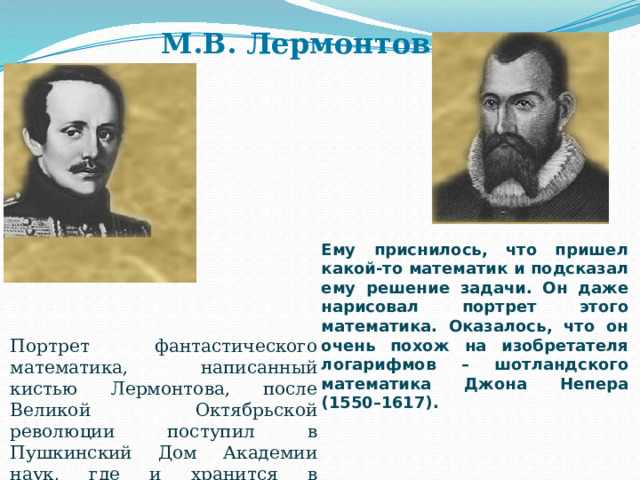 М.В. Лермонтов Ему приснилось, что пришел какой-то математик и подсказал ему решение задачи. Он даже нарисовал портрет этого математика. Оказалось, что он очень похож на изобретателя логарифмов – шотландского математика Джона Непера (1550–1617). Портрет фантастического математика, написанный кистью Лермонтова, после Великой Октябрьской революции поступил в Пушкинский Дом Академии наук, где и хранится в настоящее время . 