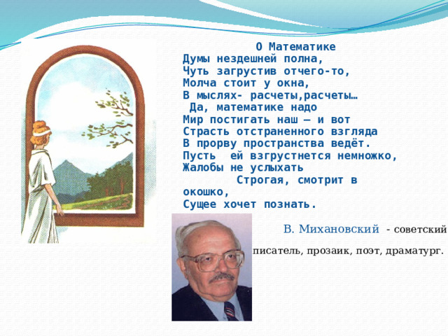 О Математике Думы нездешней полна,  Чуть загрустив отчего-то,  Молча стоит у окна,  В мыслях- расчеты,расчеты…  Да, математике надо  Мир постигать наш – и вот  Страсть отстраненного взгляда  В прорву пространства ведёт.  Пусть ей взгрустнется немножко,  Жалобы не услыхать  Строгая, смотрит в окошко,  Сущее хочет познать. В. Михановский - советский писатель, прозаик, поэт, драматург. 