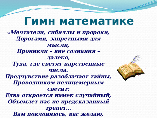 Гимн математике «Мечтатели, сибиллы и пророки,  Дорогами, запретными для мысли,  Проникли – вне сознания – далеко,  Туда, где светят царственные числа.  Предчувствие разоблачает тайны,  Проводником нелицемерным светит:  Едва откроется намек случайный,  Объемлет нас не предсказанный трепет…  Вам поклоняюсь, вас желаю, числа,  Свободные, бесплатные, как тени,  Вы радугой связующей повисли  К раздумиям с вершины вдохновенья!» В.Брюсов 
