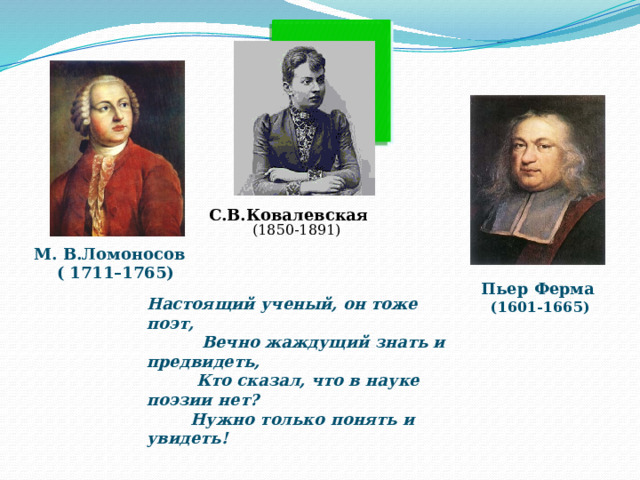 С.В.Ковалевская (1850-1891) М. В.Ломоносов  ( 1711–1765) Пьер Ферма  (1601-1665) Настоящий ученый, он тоже поэт,  Вечно жаждущий знать и предвидеть,  Кто сказал, что в науке поэзии нет?  Нужно только понять и увидеть! 