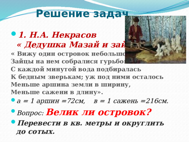 Решение задач 1. Н.А. Некрасов  « Дедушка Мазай и зайцы» « Вижу один островок небольшой- Зайцы на нем собралися гурьбой. С каждой минутой вода подбиралась К бедным зверькам; уж под ними осталось Меньше аршина земли в ширину, Меньше сажени в длину». а = 1 аршин =72см, в = 1 сажень =216см. Вопрос: Велик ли островок? Перевести в кв. метры и округлить до сотых. 