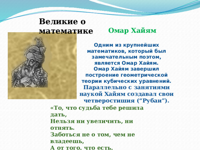 Великие о математике Омар Хайям Одним из крупнейших математиков, который был замечательным поэтом, является Омар Хайям.  Омар Хайям завершил построение геометрической теории кубических уравнений. Параллельно с занятиями наукой Хайям создавал свои четверостишия (“Рубаи”).  «То, что судьба тебе решила дать,  Нельзя ни увеличить, ни отнять.  Заботься не о том, чем не владеешь,  А от того, что есть, свободным стать.» 