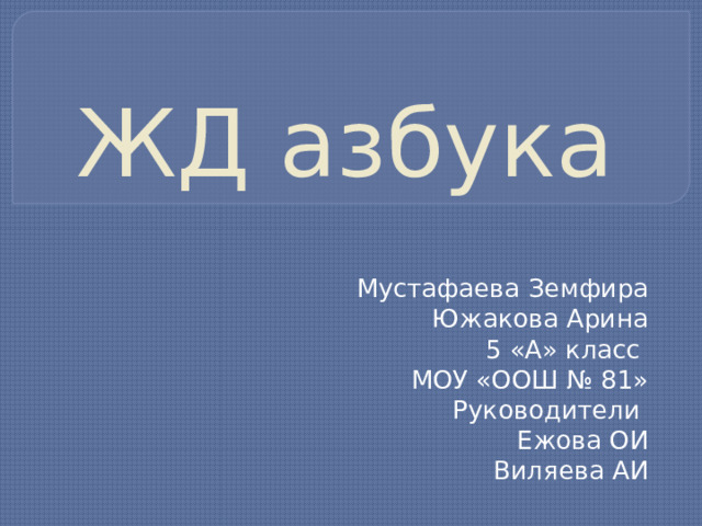 ЖД азбука Мустафаева Земфира Южакова Арина 5 «А» класс МОУ «ООШ № 81» Руководители Ежова ОИ Виляева АИ 