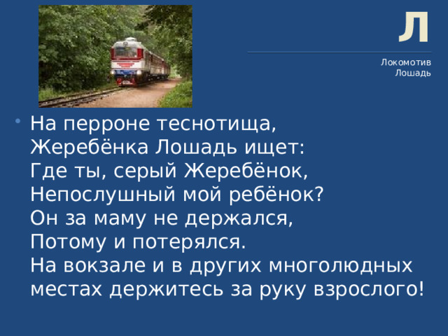 Л Локомотив Лошадь На перроне теснотища,  Жеребёнка Лошадь ищет:  Где ты, серый Жеребёнок,  Непослушный мой ребёнок?  Он за маму не держался,  Потому и потерялся.  На вокзале и в других многолюдных местах держитесь за руку взрослого! 