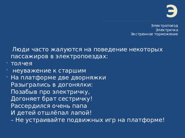 Э Электропоезд Электричка Экстренное торможение  Люди часто жалуются на поведение некоторых пассажиров в электропоездах: толчея  неуважение к старшим На платформе две дворняжки  Разыгрались в догонялки:  Позабыв про электричку,  Догоняет брат сестричку!  Рассердился очень папа  И детей отшлёпал лапой!  – Не устраивайте подвижных игр на платформе! 