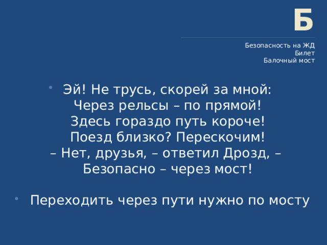Б Безопасность на ЖД Билет Балочный мост Эй! Не трусь, скорей за мной:  Через рельсы – по прямой!  Здесь гораздо путь короче!  Поезд близко? Перескочим!  – Нет, друзья, – ответил Дрозд, –  Безопасно – через мост!    Переходить через пути нужно по мосту 