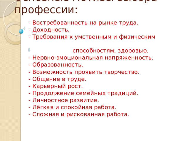 Основные мотивы выбора профессии: - Востребованность на рынке труда. - Доходность. - Требования к умственным и физическим  способностям, здоровью. - Нервно-эмоциональная напряженность. - Образованность. - Возможность проявить творчество. - Общение в труде. - Карьерный рост. - Продолжение семейных традиций. - Личностное развитие. - Лёгкая и спокойная работа. - Сложная и рискованная работа. 