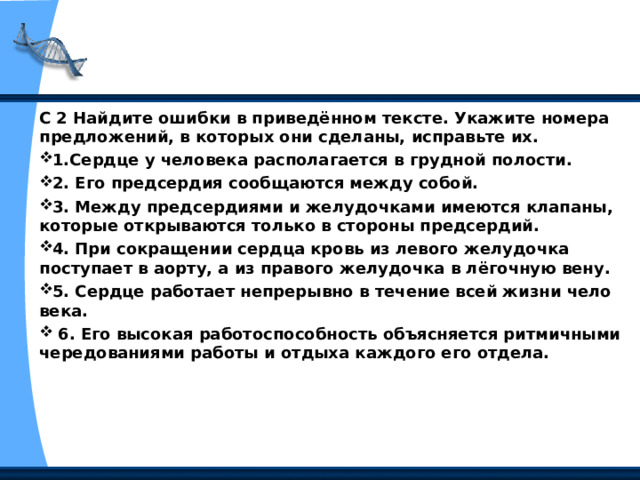 С 2 Найдите ошибки в приведённом тексте. Укажите номера предложений, в которых они сделаны, исправьте их. 1.Сердце у человека располагается в грудной полости. 2. Его предсердия сообщаются между собой. 3. Между предсердиями и желудочками имеются клапаны, которые открываются только в стороны предсердий. 4. При сокращении сердца кровь из левого желудочка поступает в аорту, а из правого желудочка в лёгочную вену. 5. Сердце работает непрерывно в течение всей жизни чело­века.  6. Его высокая работоспособность объясняется ритмичными чередованиями работы и отдыха каждого его отдела.  