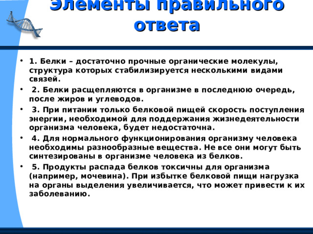 Элементы правильного ответа   1. Белки – достаточно прочные органические молекулы, структура которых стабилизируется несколькими видами связей.  2. Белки расщепляются в организме в последнюю очередь, после жиров и углеводов.  3. При питании только белковой пищей скорость поступления энергии, необходимой для поддержания жизнедеятельности организма человека, будет недостаточна.  4. Для нормального функционирования организму человека необходимы разнообразные вещества. Не все они могут быть синтезированы в организме человека из белков.  5. Продукты распада белков токсичны для организма (например, мочевина). При избытке белковой пищи нагрузка на органы выделения увеличивается, что может привести к их заболеванию. 