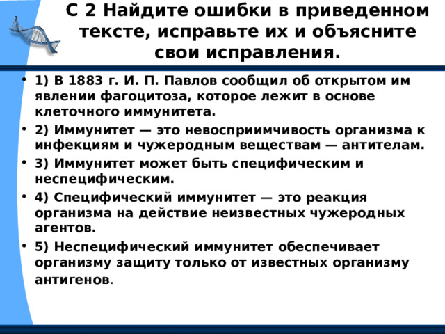 С 2 Найдите ошибки в приведенном тексте, исправьте их и объясните свои исправления.   1) В 1883 г. И. П. Павлов сообщил об открытом им явлении фагоцитоза, которое лежит в основе клеточного иммунитета. 2) Иммунитет — это невосприимчивость организма к инфекциям и чужеродным веществам — антителам. 3) Иммунитет может быть специфическим и неспецифическим. 4) Специфический иммунитет — это реакция организма на действие неизвестных чужеродных агентов. 5) Неспецифический иммунитет обеспечивает организму защиту только от известных организму антигенов . 
