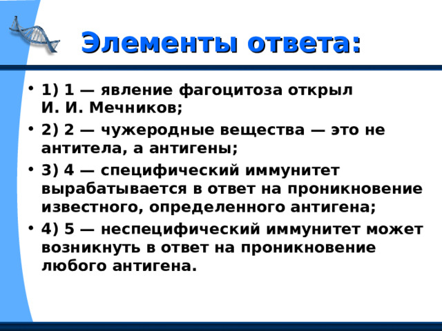 Элементы ответа: 1) 1 — явление фагоцитоза открыл И. И. Мечников; 2) 2 — чужеродные вещества — это не антитела, а антигены; 3) 4 — специфический иммунитет вырабатывается в ответ на проникновение известного, определенного антигена; 4) 5 — неспецифический иммунитет может возникнуть в ответ на проникновение любого антигена.  