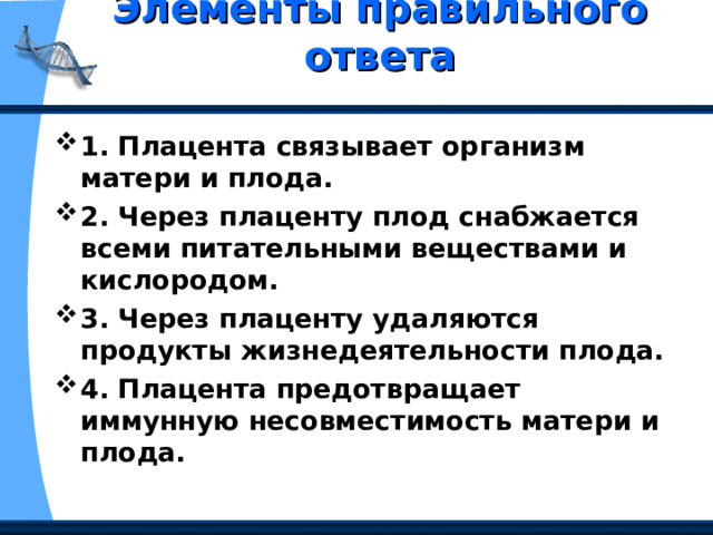 Элементы правильного ответа   1. Плацента связывает организм матери и плода. 2. Через плаценту плод снабжается всеми питательными веществами и кислородом. 3. Через плаценту удаляются продукты жизнедеятельности плода. 4. Плацента предотвращает иммунную несовместимость матери и плода. 