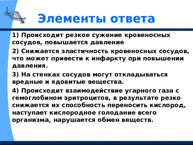 Элементы ответа 1) Происходит резкое сужение кровеносных сосудов, повышается давление 2) Снижается эластичность кровеносных сосудов, что может привести к инфаркту при повышении давления. 3) На стенках сосудов могут откладываться вредные и ядовитые вещества. 4) Происходит взаимодействие угарного газа с гемоглобином эритроцитов, в результате резко снижается их способность переносить кислород, наступает кислородное голодание всего организма, нарушается обмен веществ.  