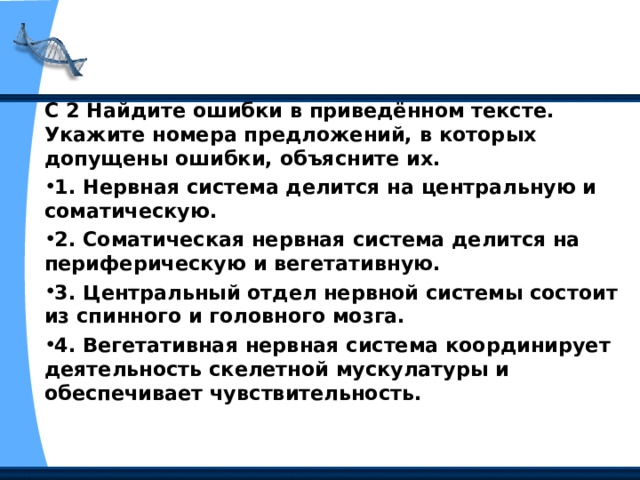С 2 Найдите ошибки в приведённом тексте. Укажите номера предложений, в которых допущены ошибки, объясните их. 1. Нервная система делится на центральную и соматическую. 2. Соматическая нервная система делится на периферическую и вегетативную. 3. Центральный отдел нервной системы состоит из спинного и головного мозга. 4. Вегетативная нервная система координирует деятельность скелетной мускулатуры и обеспечивает чувствительность.  