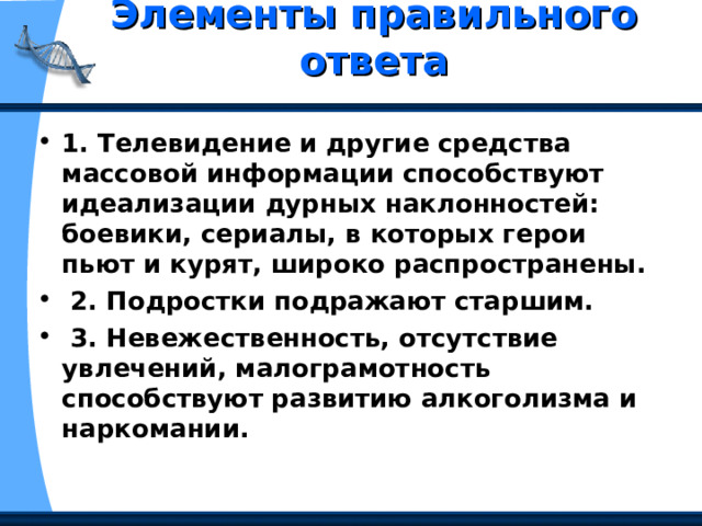 Элементы правильного ответа   1. Телевидение и другие средства массовой информации способствуют идеализации дурных наклонностей: боевики, сериалы, в которых герои пьют и курят, широко распространены.  2. Подростки подражают старшим.  3. Невежественность, отсутствие увлечений, малограмотность способствуют развитию алкоголизма и наркомании. 