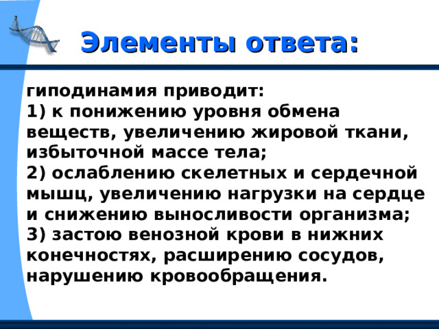 Элементы ответа: гиподинамия приводит:   1) к понижению уровня обмена веществ, увеличению жировой ткани, избыточной массе тела;   2) ослаблению скелетных и сердечной мышц, увеличению нагрузки на сердце и снижению выносливости организма;   3) застою венозной крови в нижних конечностях, расширению сосудов, нарушению кровообращения. 