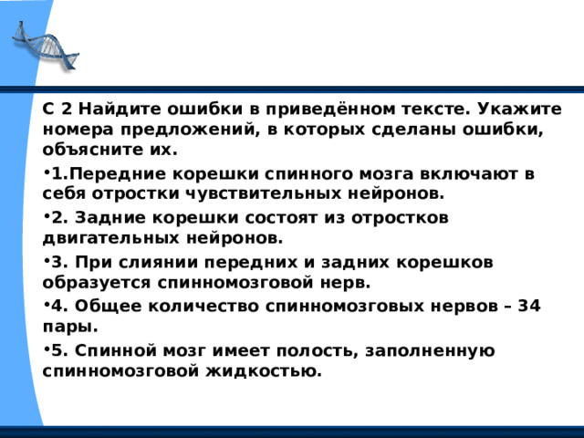 С 2 Найдите ошибки в приведённом тексте. Укажите номера предложений, в которых сделаны ошибки, объясните их. 1.Передние корешки спинного мозга включают в себя отростки чувствительных нейронов. 2. Задние корешки состоят из отрост­ков двигательных нейронов. 3. При слиянии передних и задних корешков образуется спинномозговой нерв. 4. Общее количество спинномозговых нервов – 34 пары. 5. Спинной мозг имеет полость, заполненную спинномозговой жидкостью.  