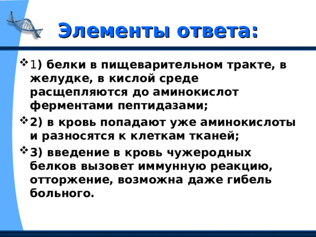 Элементы ответа: 1 ) белки в пищеварительном тракте, в желудке, в кислой среде расщепляются до аминокислот ферментами пептидазами;  2) в кровь попадают уже аминокислоты и разносятся к клеткам тканей;  3) введение в кровь чужеродных белков вызовет иммунную реакцию, отторжение, возможна даже гибель больного. 