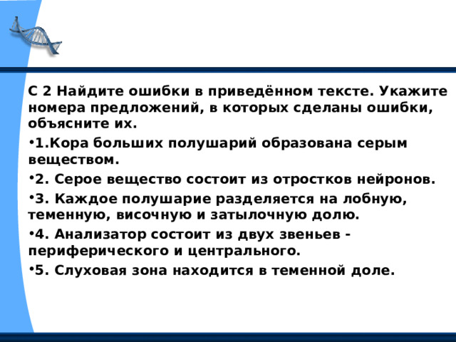 С 2 Найдите ошибки в приведённом тексте. Укажите номера предложений, в которых сделаны ошибки, объясните их. 1.Кора больших полушарий образована серым веществом. 2. Серое вещество состоит из отростков нейронов. 3. Каждое полушарие разделяется на лобную, теменную, височную и затылочную долю. 4. Анализатор состоит из двух звеньев - периферического и центрального. 5. Слуховая зона находится в теменной доле.   