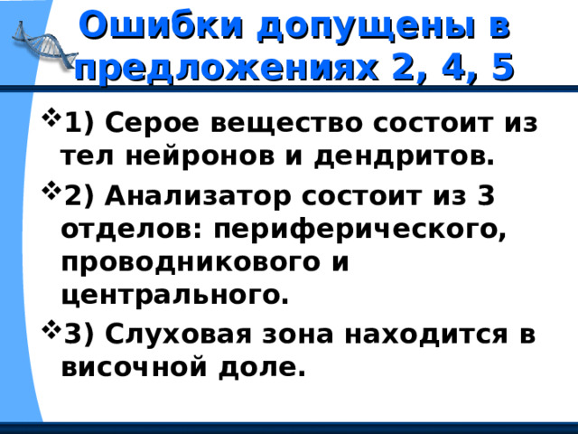 Ошибки допущены в предложениях 2, 4, 5 1) Серое вещество состоит из тел нейронов и дендритов. 2) Анализатор состоит из 3 отделов: периферического, проводникового и центрального. 3) Слуховая зона находится в височной доле. 