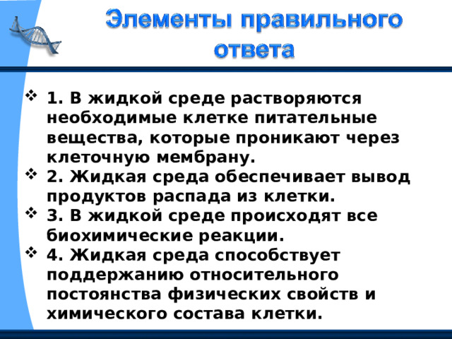 1. В жидкой среде растворяются необходимые клетке питательные вещества, которые проникают через клеточную мембрану. 2. Жидкая среда обеспечивает вывод продуктов распада из клетки. 3. В жидкой среде происходят все биохимические реакции. 4. Жидкая среда способствует поддержанию относительного постоянства физических свойств и химического состава клетки. 