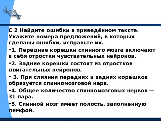 С 2 Найдите ошибки в приведённом тексте. Укажите номера предложений, в которых сделаны ошибки, исправьте их. 1. Передние корешки спинного мозга включают в себя отростки чувствительных нейронов. 2. Задние корешки состоят из отростков двигательных нейронов.  З. При слиянии передних и задних корешков образуется спинномозговой нерв. 4. Общее количество спинномозговых нервов — 31 пара. 5. Спинной мозг имеет полость, заполненную лимфой.   