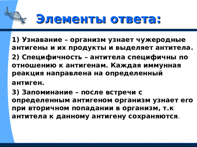 Элементы ответа: 1) Узнавание – организм узнает чужеродные антигены и их продукты и выделяет антитела. 2) Специфичность – антитела специфичны по отношению к антигенам. Каждая иммунная реакция направлена на определенный антиген. 3) Запоминание – после встречи с определенным антигеном организм узнает его при вторичном попадании в организм, т.к антитела к данному антигену сохраняются . 