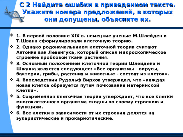 С 2 Найдите ошибки в приведенном тексте. Укажите номера предложений, в которых они допущены, объясните их.   1. В первой половине XIX в. немецкие ученые М.Шлейден и Т.Шванн сформулировали клеточную теорию. 2. Однако родоначальником клеточной теории считают Антония ван Левенгука, который описал микроскопическое строение пробковой ткани растения. 3. Основным положением клеточной теории Шлейдена и Шванна является следующее: «Все организмы – вирусы, бактерии, грибы, растения и животные – состоят из клеток». 4. Впоследствии Рудольф Вирхов утверждал, что «каждая новая клетка образуется путем почкования материнской клетки». 5. Современная клеточная теория утверждает, что все клетки многоклеточного организма сходны по своему строению и функциям. 6. Все клетки в зависимости от их строения делятся на эукариотические и прокариотические. 
