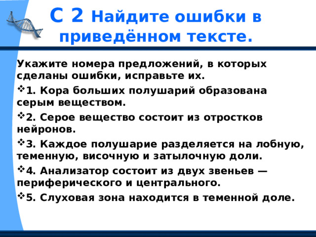 С 2 Найдите ошибки в приведённом тексте. Укажите номера предложений, в которых сделаны ошибки, исправьте их. 1. Кора больших полушарий образована серым веществом. 2. Серое вещество состоит из отростков нейронов. 3. Каждое полушарие разделяется на лобную, теменную, височную и затылочную доли. 4. Анализатор состоит из двух звеньев — периферического и центрального. 5. Слуховая зона находится в теменной доле. 