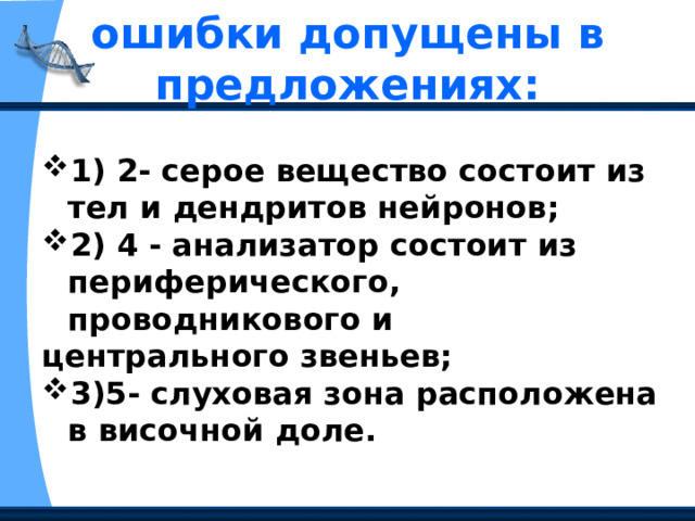 ошибки допущены в предложениях:   1) 2- серое вещество состоит из тел и дендритов нейронов; 2) 4 - анализатор состоит из периферического, проводникового и центрального звеньев; 3)5- слуховая зона расположена в височной доле. 