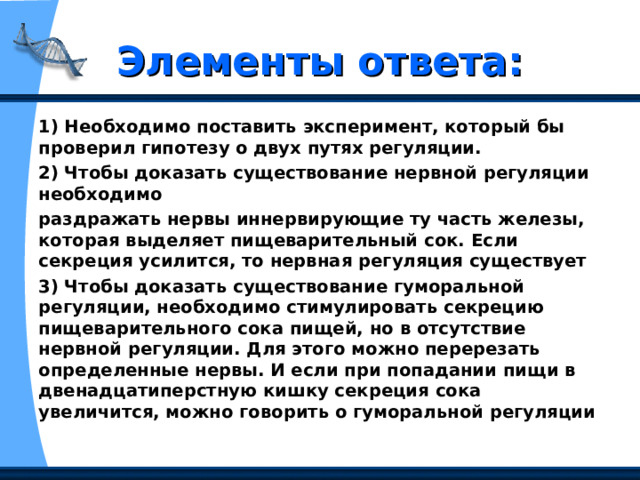 Элементы ответа: 1) Необходимо поставить эксперимент, который бы проверил гипотезу о двух путях регуляции. 2) Чтобы доказать существование нервной регуляции необходимо раздражать нервы иннервирующие ту часть железы, которая выделяет пищеварительный сок. Если секреция усилится, то нервная регуляция существует 3) Чтобы доказать существование гуморальной регуляции, необходимо стимулировать секрецию пищеварительного сока пищей, но в отсутствие нервной регуляции. Для этого можно перерезать определенные нервы. И если при попадании пищи в двенадцатиперстную кишку секреция сока увеличится, можно говорить о гуморальной регуляции 