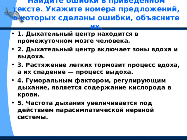 Найдите ошибки в приведенном тексте. Укажите номера предложений, в которых сделаны ошибки, объясните их.   1. Дыхательный центр находится в промежуточном мозге человека. 2. Дыхательный центр включает зоны вдоха и выдоха. 3. Растяжение легких тормозит процесс вдоха, а их спадение — процесс выдоха. 4. Гуморальным фактором, регулирующим дыхание, является содержание кислорода в крови. 5. Частота дыхания увеличивается под действием парасимпатической нервной системы.  