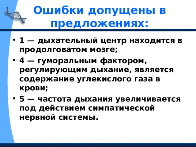 Ошибки допущены в предложениях:   1 — дыхательный центр находится в продолговатом мозге; 4 — гуморальным фактором, регулирующим дыхание, является содержание углекислого газа в крови; 5 — частота дыхания увеличивается под действием симпатической нервной системы.  