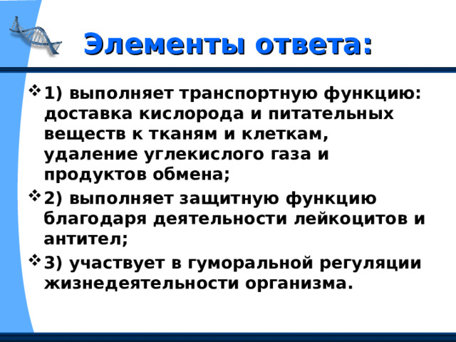 Элементы ответа: 1) выполняет транспортную функцию: доставка кислорода и питательных веществ к тканям и клеткам, удаление углекислого газа и продуктов обмена;  2) выполняет защитную функцию благодаря деятельности лейкоцитов и антител;  3) участвует в гуморальной регуляции жизнедеятельности организма.  