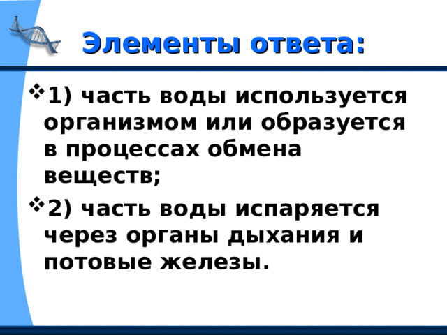 Элементы ответа: 1) часть воды используется организмом или образуется в процессах обмена веществ;  2) часть воды испаряется через органы дыхания и потовые железы.  