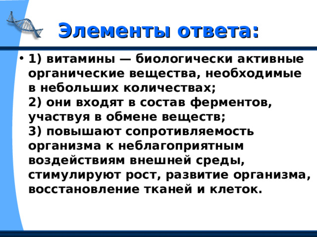 Элементы ответа: 1) витамины — биологически активные органические вещества, необходимые в небольших количествах;   2) они входят в состав ферментов, участвуя в обмене веществ;   3) повышают сопротивляемость организма к неблагоприятным воздействиям внешней среды, стимулируют рост, развитие организма, восстановление тканей и клеток.  