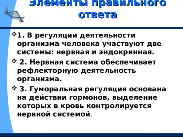 Элементы правильного ответа   1. В регуляции деятельности организма человека участвуют две системы: нервная и эндокринная.  2. Нервная система обеспечивает рефлекторную деятельность организма.  3. Гуморальная регуляция основана на действии гормонов, выделение которых в кровь контролируется нервной системой . 
