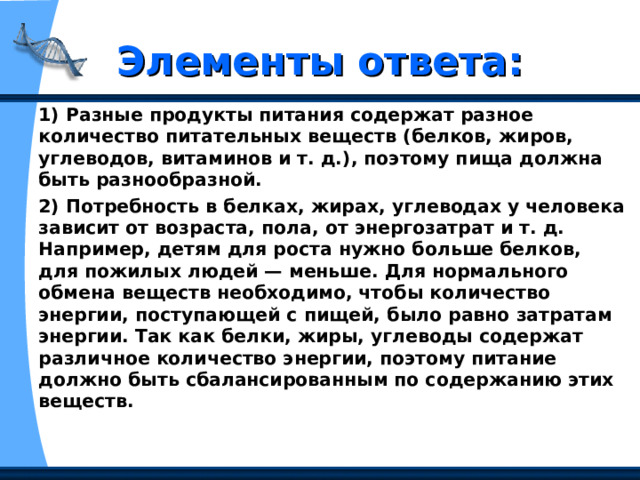 Элементы ответа: 1) Разные продукты питания содержат разное количество питательных веществ (белков, жиров, углеводов, витаминов и т. д.), поэтому пища должна быть разнообразной. 2) Потребность в белках, жирах, углеводах у человека зависит от возраста, пола, от энергозатрат и т. д. Например, детям для роста нужно больше белков, для пожилых людей — меньше. Для нормального обмена веществ необходимо, чтобы количество энергии, поступающей с пищей, было равно затратам энергии. Так как белки, жиры, углеводы содержат различное количество энергии, поэтому питание должно быть сбалансированным по содержанию этих веществ. 