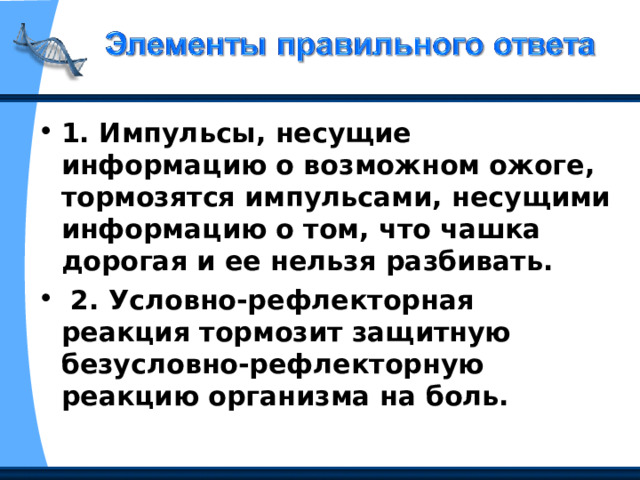 1. Импульсы, несущие информацию о возможном ожоге, тормозятся импульсами, несущими информацию о том, что чашка дорогая и ее нельзя разбивать.  2. Условно-рефлекторная реакция тормозит защитную безусловно-рефлекторную реакцию организма на боль. 